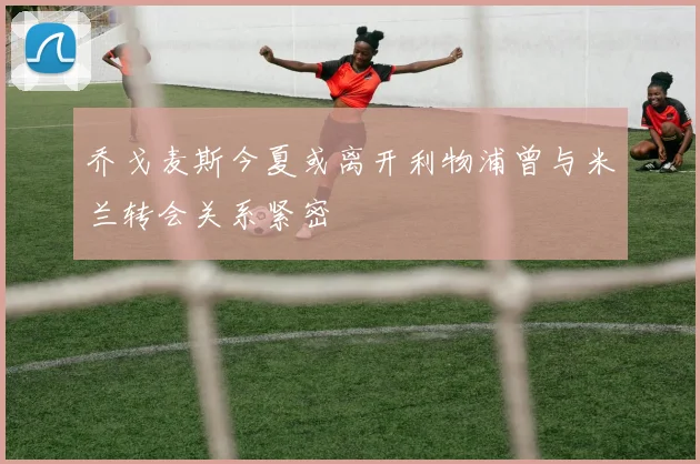 乔戈麦斯今夏或离开利物浦曾与米兰转会关系紧密