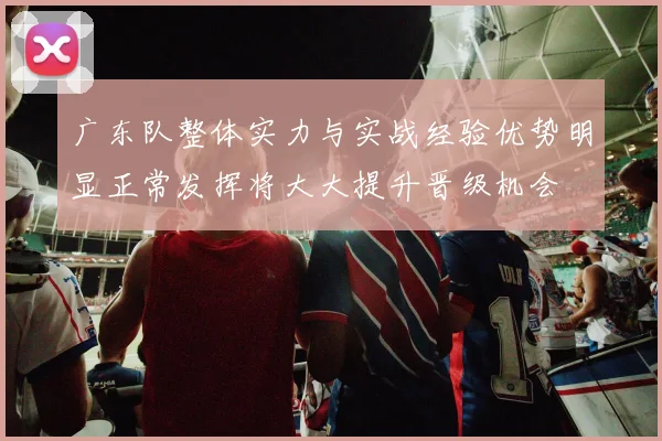 广东队整体实力与实战经验优势明显正常发挥将大大提升晋级机会