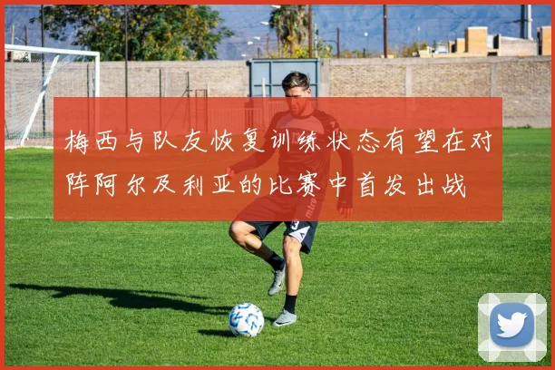梅西与队友恢复训练状态有望在对阵阿尔及利亚的比赛中首发出战