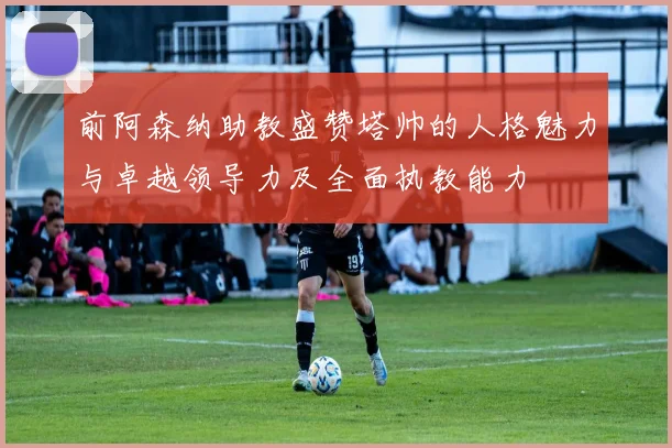 前阿森纳助教盛赞塔帅的人格魅力与卓越领导力及全面执教能力