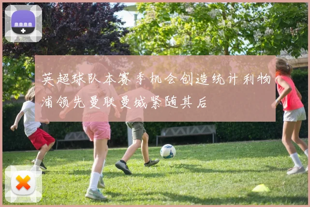 英超球队本赛季机会创造统计利物浦领先曼联曼城紧随其后