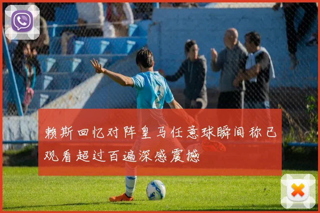 赖斯回忆对阵皇马任意球瞬间称已观看超过百遍深感震撼