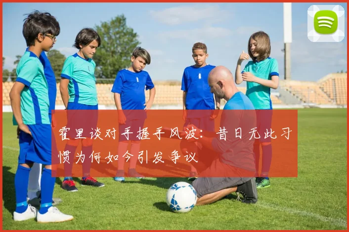 霍里谈对手握手风波：昔日无此习惯为何如今引发争议