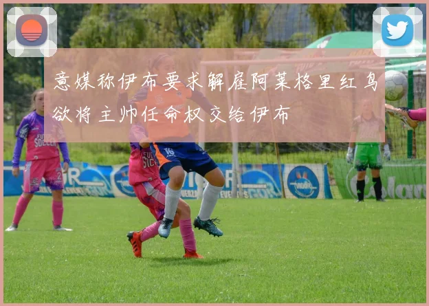 意媒称伊布要求解雇阿莱格里红鸟欲将主帅任命权交给伊布