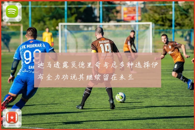 迪马透露莫德里奇考虑多种选择伊布全力劝说其继续留在米兰