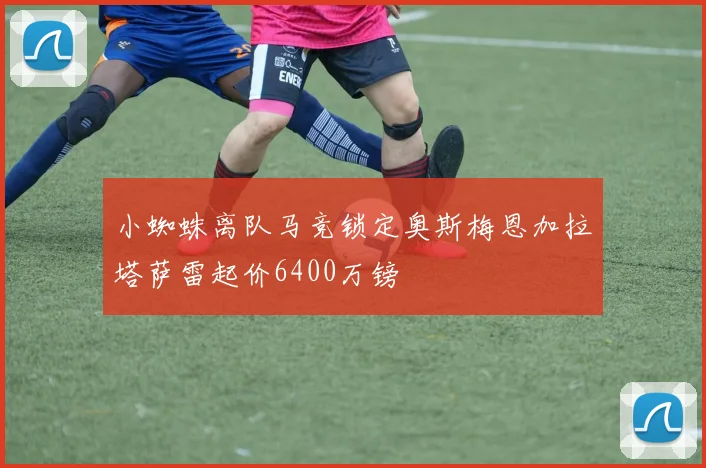 小蜘蛛离队马竞锁定奥斯梅恩加拉塔萨雷起价6400万镑