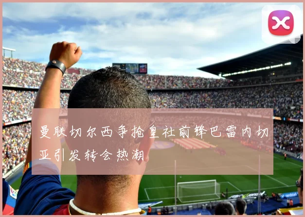 曼联切尔西争抢皇社前锋巴雷内切亚引发转会热潮