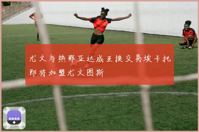 尤文与热那亚达成互换交易埃卡托即将加盟尤文图斯